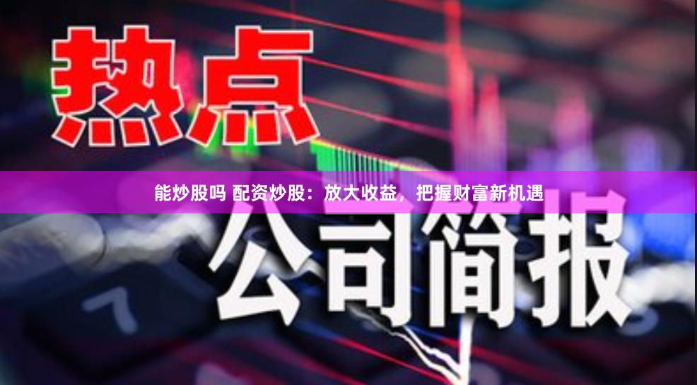 能炒股嗎 配資炒股：放大收益，把握財富新機遇